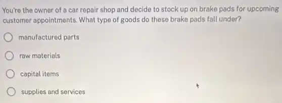 You're the owner of a car repair shop and decide to stock up on brake pads for upcoming
customer appointments. What type of goods do these brake pads fall under?
manufactured parts
raw materials
capital items
supplies and services
