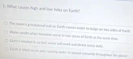 1. What causes high and low tides on Earth?
The moon's gravitaional pull on Earth causes water to bulge on two sides of Earth.
Water swells when tsunamis occur in two areas of Earth at the same time.
Earth's rotation is so fast, water will swell and shrink twice daily.
Earth is tilted on an axis, causing water to spread unevenly throughout the planet.