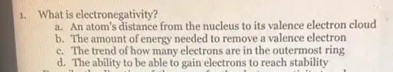 1. What is electronegativity?
a. An atom's distance from the nucleus to its valence electron cloud
b. The amount of energy needed to remove a valence electron
c. The trend of how many electrons are in the outermost ring
d. The ability to be able to gain electrons to reach stability