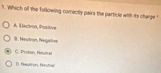 1. Which of the following correctly pairs the particle with its charge
A. Electron, Positive
B. Neutron, Negative
C. Proton, Neutral
D. Neutron, Neutral