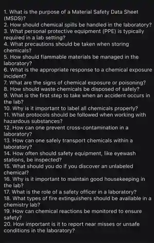 1. What is the purpose of a Material Safety Data Sheet
(MSDS)
2. How should chemical spills be handled in the laboratory?
3. What personal protective equipment (PPE) is typically
required in a lab setting?
4. What precautions should be taken when storing
chemicals?
5. How should flammable materials be managed in the
laboratory?
6. What is the appropriate response to a chemical exposure
incident?
7. What are the signs of chemical exposure or poisoning?
8. How should waste chemicals be disposed of safely?
9. What is the first step to take when an accident occurs in
the lab?
10. Why is it important to label all chemicals properly?
11. What protocols should be followed when working with
hazardous substances?
12. How can one prevent cross -contamination in a
laboratory?
13. How can one safely transport chemicals within a
laboratory?
14. How often should safety equipment,like eyewash
stations, be inspected?
15. What should you do if you discover an unlabeled
chemical?
16. Why is it important to maintain good housekeeping in
the lab?
17. What is the role of a safety officer in a laboratory?
18. What types of fire extinguishers should be available in a
chemistry lab?
19. How can chemical reactions be monitored to ensure
safety?
20. How important is it to report near misses or unsafe
conditions in the laboratory?