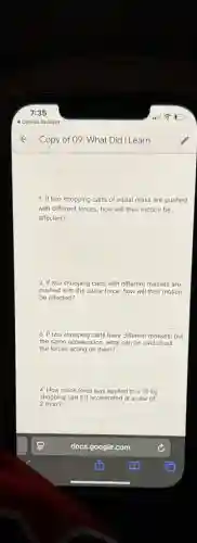 1. If two shopping carts of equal mass are pushed
with different forces, how will their motion be
affected?
2. If two shopping carts with different masses are
pushed with the same force, how will their motion
be affected?
3. If two shopping carts have different masses, but
the same acceleration, what can be said about
the forces acting on them?
4. How much force was applied to a 10 kg
shopping cart if it accelerated at a rate of
2m/s2