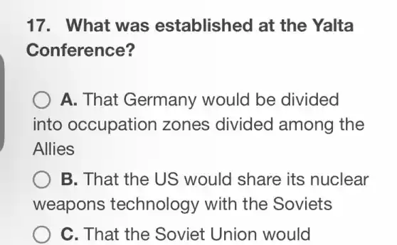 17. What was established at the Yalta
Conference?
A. That Germany would be divided
into occupation zones divided among the
Allies
B. That the US would share its nuclear
weapons technology with the Soviets
C. That the Soviet Union would