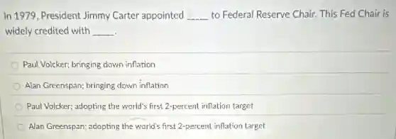 In 1979, President Jimmy Carter appointed __ to Federal Reserve Chair This Fed Chair is
widely credited with __
Paul Volcker; bringing down inflation
Alan Greenspan; bringing down inflation
Paul Volcker; adopting the world's first 2-percent inflation target
Alan Greenspan; adopting the world's first 2-percent inflation target