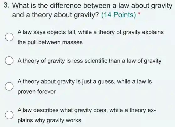 3. What is the difference between a law about gravity
and a theory about gravity?(14 Points)
A law says objects fall, while a theory of gravity explains
the pull between masses
A theory of gravity is less scientific than a law of gravity
A theory about gravity is just a guess, while a law is
proven forever
A law describes what gravity does , while a theory ex-
plains why gravity works