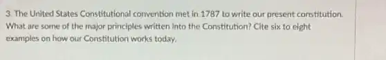 3. The United States Constitutional convention met in 1787 to write our present constitution.
What are some of the major principles written into the Constitution? Cite six to eight
examples on how our Constitution works today.