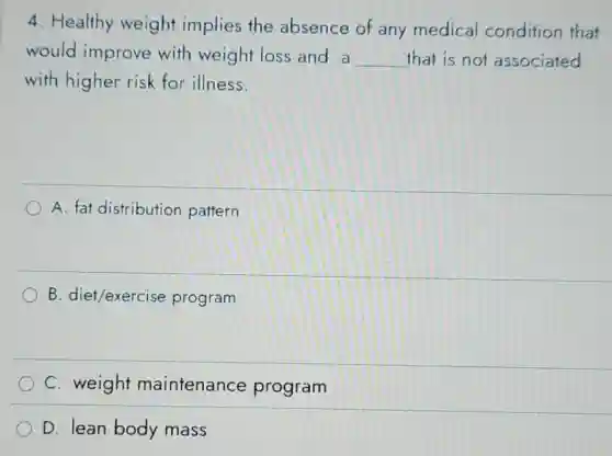 4. Healthy weight implies the absence of any medical condition that
would improve with weight loss and a __ that is not associated
with higher risk for illness.
A. fat distribution pattern
B. diet/exercise program
C. weight maintenance program
D. lean body mass