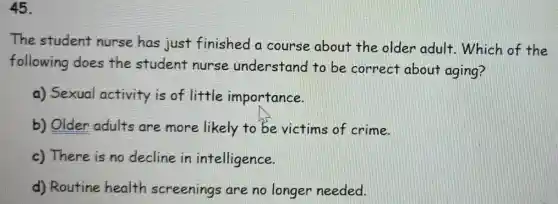 45.
The student nurse has just finished a course about the older adult . Which of the
following does the student nurse understand to be correct about aging?
a) Sexual activity is of little importance.
b) Older adults are more likely to be victims of crime.
c) There is no decline in intelligence.
d) Routine health screenings are no longer needed.