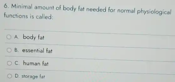6. Minimal amount of body fat needed for normal physiological
functions is called:
A. body fat
B. essential fat
C. human fat
D. storage fat