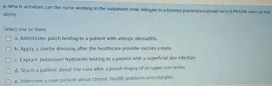 6-Which activities can the nurse working in the outpatient clinic delegate to a licensed practical/vocational nurse (LPN/LVM) select all that
apply
Select one or more:
a. Administer patch testing to a patient with allergic dermatitis.
b. Apply a sterile dressing after the healthcare provider excises a mole.
c. Explain potassium hydroxide testing to a patient with a superficial skin infection.
D
d. Teach a patient about site care after a punch biopsy of an upper arm lesion.
e. Interview a new patient about chronic health problems and allergies.