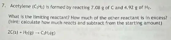 7. Acetylene (C_(2)H_(2)) is formed by reacting 7.08 g of C and 4.92 g of H_(2)
What is the limiting reactant? How much of the other reactant is in excess?
(hint: calculate how much reacts and subtract from the starting amount)
2C(s)+H_(2)(g)arrow C_(2)H_(2)(g)