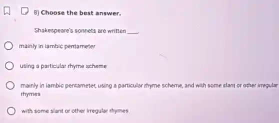 8) Choose the best answer.
Shakespeare's sonnets are written __
mainly in iambic pentameter
using a particular rhyme scheme
mainly in lambic pentameter using a particular rhyme scheme, and with some slant or other irregular
rhymes
with some slant or other irregular rhymes
