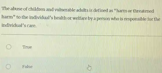 The abuse of children and vulnerable adults is defined as "harm or threatened
harm" to the individual's health or welfare by a person who is responsible for the
individual's care.
True
False