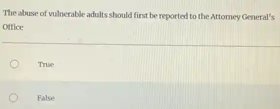 The abuse of vulnerable adults should first be reported to the Attorney General's
Office
True
False