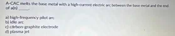 A-CAC melts the base metal with a high-current electric arc between the base metal and the end
of a(n) __
a) high-frequency pilot arc
b) idle arc
c) carbon-graphite electrode
d) plasma jet