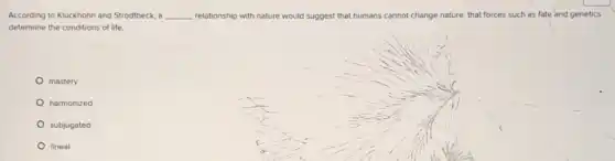 According to Kluckhohn and Strodtbeck, a __ relationship with nature would suggest that humans cannot change nature, that forces such as fate and genetics
determine the conditions of life.
mastery
harmonized
subjugated
lineal
