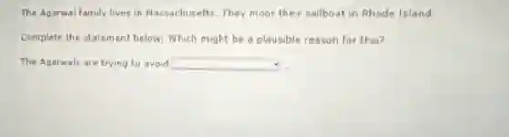 The Agarwal family lives in Massachusetts. They moor their sailboat in Rhode Island.
Complete the statement below: Which might be a plausible reason for this?
The Agarwals are trying to avoid square