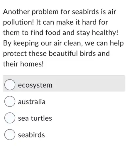 Another problem for seabirds is air
pollution! It can make it hard for
them to find food and stay healthy!
By keeping our air clean , we can help
protect these beautiful birds and
their homes!
ecosystem
australia
sea turtles
seabirds