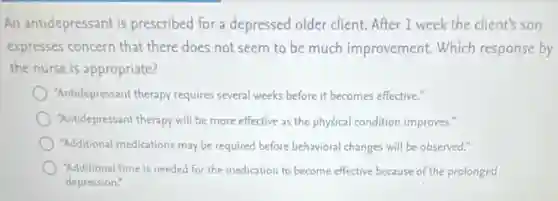 An antidepressant is prescribed for a depressed older client. After 1 week the client's son
expresses concern that there does not seem to be much improvement. Which response by
the nurse is appropriate?
"Antidepressant therapy requires several weeks before it becomes effective."
"Antidepressant therapy will be more effective as the physical condition improves."
"Additional medications may be required before behavioral changes will be observed."
"Additional time is needed for the medication to become effective because of the prolonged
depression."