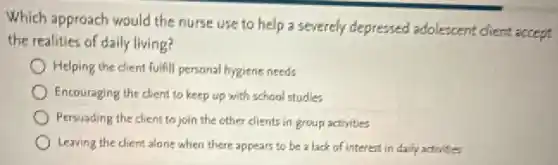 Which approach would the nurse use to help a severely depressed adolescent chent accept
the realities of daily living?
Helping the dient fulfill personal hygiene needs
Encouraging the client to keep up with school studies
Persuading the client to join the other clients in group activities
Leaving the client along when there appears to be a lack of interest in daily activities
