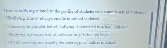 How is bullying related to the profile of students who commit acts of violence?
OBullying almost always results in school violence.
OContrary to popular belief.bullying is unrelated to school violence.
OBullying increases risk of violence in girls but not boys.
OSVJO students are usually the stereotypical bullies in school