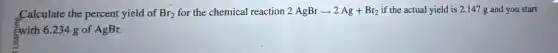 Calculate the percent yield of Br_(2) for the chemical reaction 2AgBrarrow 2Ag+Br_(2) if the actual yield is 2.147 g and you start
Ewith 6.234 g of AgBr.