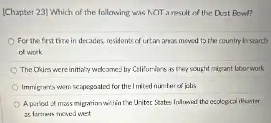 [Chapter 23] Which of the following was NOT a result of the Dust Bowl?
For the first time in decades, residents of urban areas moved to the country in search
of work
The Okies were initially welcomed by Californians as they sought migrant labor work
Immigrants were scapegoated for the limited number of jobs
A period of mass migration within the United States followed the ecological disaster
as farmers moved west