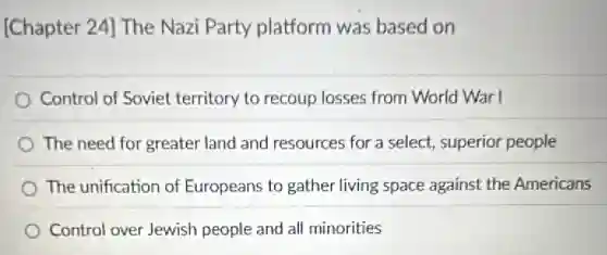 [Chapter 24] The Nazi Party platform was based on
Control of Soviet territory to recoup losses from World War I
The need for greater land and resources for a select, superior people
The unification of Europeans to gather living space against the Americans
Control over Jewish people and all minorities