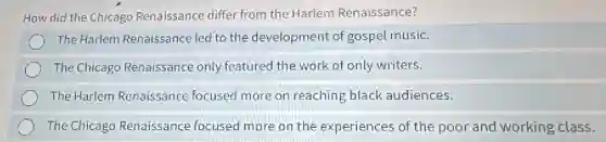 How did the Chicago Renaissance differ from the Harlem Renaissance?
The Harlem Renaissance led to the development of gospel music.
The Chicago Renaissance only featured the work of only writers.
The Harlem Renaissance focused more on reaching black audiences.
The Chicago Renaissance focused more on the experiences of the poor and working class.