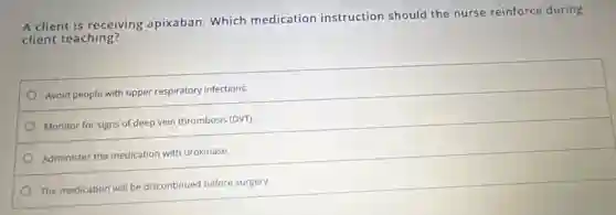 A client is receiving apixaban. Which medication instruction should the nurse reinforce during
client teaching?
Avoid people with upper respiratory infections.
Monitor for signs of deep vein thrombosis (DVT).
Administer the medication with urokinase.
The medication will be discontinued before surgery.