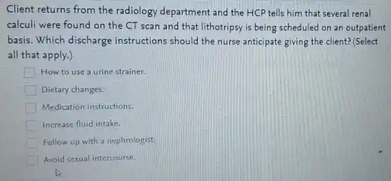 Client returns from the radiology department and the HCP tells him that several renal
calculi were found on the CT scan and that lithotripsy is being scheduled on an outpatient
basis.Which discharge instructions should the nurse anticipate giving the client? (Select
all that apply.)
How to use a urine strainer.
Dietary changes.
Medication instructions.
Increase fluid intake.
Follow up with a nephrologist.
Avoid sexua intercourse.