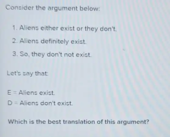 Consider the argument below:
1. Aliens either exist or they don't.
2. Aliens definitely exist.
3. So, they don't not exist.
Let's say that:
E=Aliens exist.
D=Aliens don't exist.
Which is the best translation of this argument?