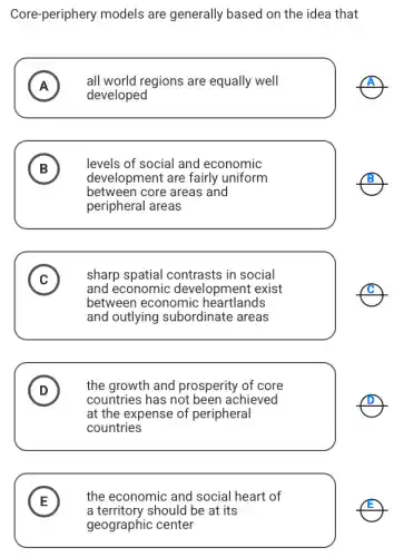 Core-periphery models are generally based on the idea that
A all world regions are equally well
A
developed
B B
levels of social and economic
development are fairly uniform
between core areas and
peripheral areas
C v
sharp spatial contrasts in social
and economic development exist
between economic heartlands
and outlying subordinate areas
D D
the growth and prosperity of core
countries has not been achieved
at the expense of peripheral
countries
E
the economic and social heart of
E
a territory should be at its
geographic center