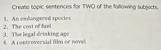Create topic sentences for TWO of the following subjects.
1. An endangered species
2. The cost of fuel
3. The legal drinking age
4. A controversial film or novel