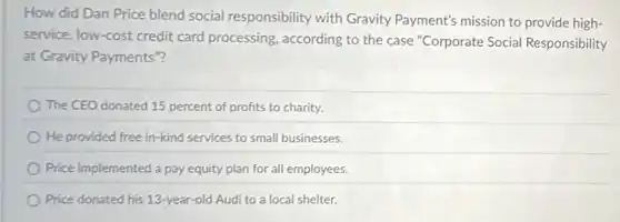 How did Dan Price blend social responsibility with Gravity Payment's mission to provide high-
service, low-cost credit card processing, according to the case "Corporate Social Responsibility
at Gravity Payments"?
The CEO donated 15 percent of profits to charity.
He provided free in -kind services to small businesses.
Price implemented a pay equity plan for all employees.
Price donated his 13 -year-old Audi to a local shelter.