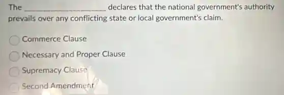 The __ declares that the national government's authority
prevails over any conflicting state or local government's claim.
Commerce Clause
Necessary and Proper Clause
Supremacy Clause
Second Amendment