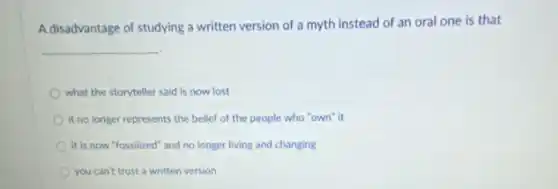 A disadvantage of studying a written version of a myth instead of an oral one is that
__
what the storyteller said is now lost
it no longer represents the belief of the people who "own" it
it is now "fossilized" and no longer living and changing
you can't trust a written version