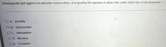Disrespectful and aggressive behavior toward others and ignoring the opinions of others falls under which form of discrimination?
A. Incivility
B. Harassment
C. Intimidation
D. Mockery
E. Exclusion