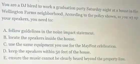 You are a DJ hired to work a graduation party Saturday night at a house in the
Wellington Farms neighborhood According to the policy shown, as you set up
your speakers, you need to:
A. follow guidelines in the noise impact statement.
B. locate the speakers inside the house.
C. use the same equipment you use for the MayFest celebration.
D. keep the speakers within 50 feet of the house.
E. ensure the music cannot be clearly heard beyond the property line.