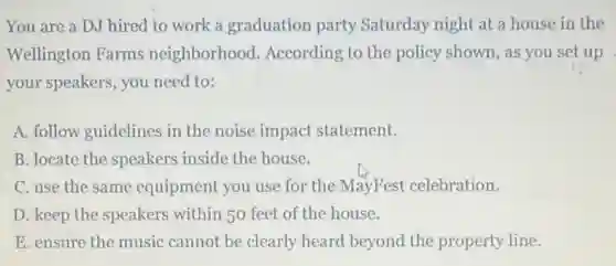 You are a DJ hired to work a graduation party Saturday night at a house in the
Wellington Farms neighborhood According to the policy shown, as you set up
your speakers, you need to:
A. follow guidelines in the noise impact statement.
B. locate the speakers inside the house.
C. use the same equipment you use for the MayFest celebration.
D. keep the speakers within 50 feet of the house.
E. ensure the music cannot be clearly heard beyond the property line.
