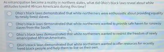As emancipation became a reality in northern states, what did Ohio's black laws reveal about white
attitudes toward African Americans during this time?
Ohio's black laws demonstrated that white northerners were enthusiastic about providing equality
to newly freed slaves.
Ohio's black laws demonstrated that white northerners wanted to provide safe haven for runaway
slaves from the South.
Ohio's black laws demonstrated that white northerners wanted to restrict the freedom of newly
emancipated African Americans.
Ohio's black laws demonstrated that white northerners wanted to offer resources for recently
freed black people and help them to live on their own.