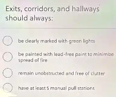 Exits, corridors, and hallways
should always:
be clearly marked with green lights
be painted with lead-free paint to minimize
spread of fire
remain unobstructed and free of clutter
have at least 5 manual pull stations