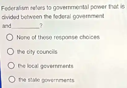Federalism refers to governmental power that is
divided between the federal government
? and __
None of these response choices
the city councils
the local governments
the state governments