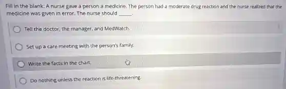 Fill in the blank:A nurse gave a person a medicine. The person had a moderate drug reaction and the nurse realized that the
medicine was given in error. The nurse should __
Tell the doctor, the manager, and MedWatch.
Set up a care meeting with the person's family.
Write the facts in the chart.
Do nothing unless the reaction is life-threatening.