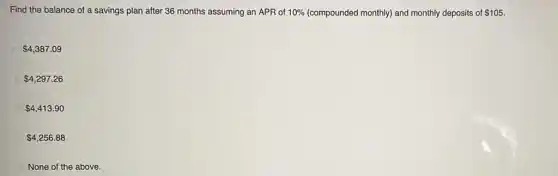 Find the balance of a savings plan after 36 months assuming an APR of 10%  (compounded monthly) and monthly deposits of 105.
 4,387.09
 4,297.26
 4,413.90
 4,256.88
None of the above.