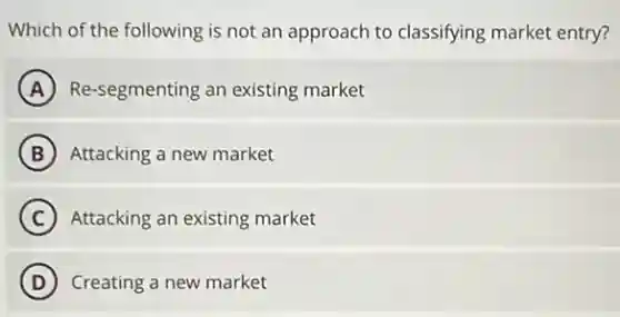 Which of the following is not an approach to classifying market entry?
A Re-segmenting an existing market
B Attacking a new market
C Attacking an existing market
D ) Creating a new market