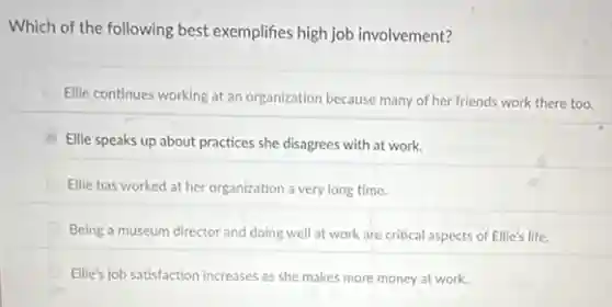 Which of the following best exemplifies high job involvement?
Ellie continues working at an organization because many of her friends work there too.
Ellie speaks up about practices she disagrees with at work.
Ellie has worked at her organization a very long time.
Being a museum director and doing well at work are critical aspects of Ellie's life.
Ellie's job satisfaction increases as she makes more money at work.