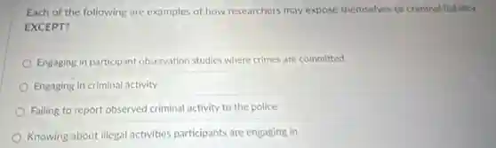Each of the following are examples of how researchers may expose themselves to criminal liability
EXCEPT?
Engaging in participant observation studies where crimes are committed
Engaging in criminal activity
Failing to report observed criminal activity to the police
Knowing about illegal activities participants are engaging in