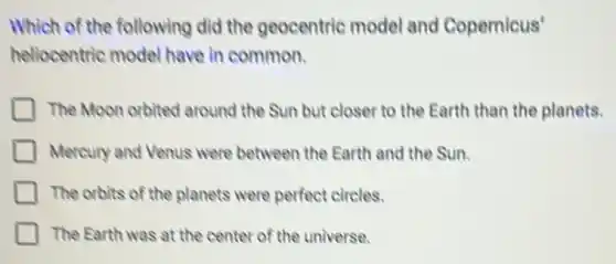Which of the following did the geocentric model and Copernicus'
heliocentric model have in common.
The Moon orbited around the Sun but closer to the Earth than the planets.
Mercury and Venus were between the Earth and the Sun.
The orbits of the planets were perfect circles.
The Earth was at the center of the universe.