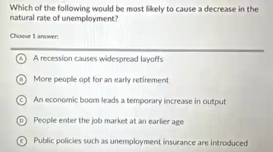 Which of the following would be most likely to cause a decrease in the
natural rate of unemployment?
Choose 1 answer:
A A recession causes widespread layoffs
B More people opt for an early retirement
C An economic boom leads a temporary increase in output
D People enter the job market at an earlier age
E Public policies such as unemployment insurance are introduced